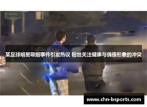 某足球明星吸烟事件引发热议 粉丝关注健康与偶像形象的冲突 某足球明星吸烟事件引发热议 粉丝关注健康与偶像形象的冲突