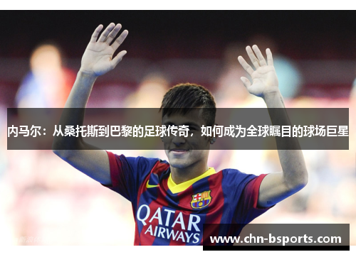 内马尔：从桑托斯到巴黎的足球传奇，如何成为全球瞩目的球场巨星
