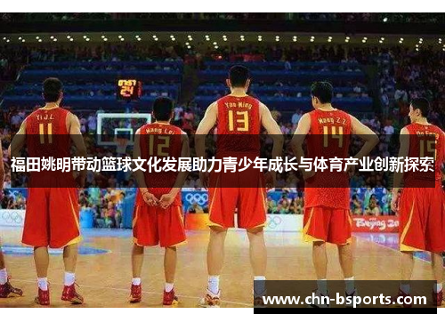 福田姚明带动篮球文化发展助力青少年成长与体育产业创新探索 福田姚明带动篮球文化发展助力青少年成长与体育产业创新探索