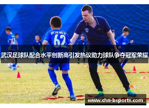 武汉足球队配合水平创新高引发热议助力球队争夺冠军荣耀