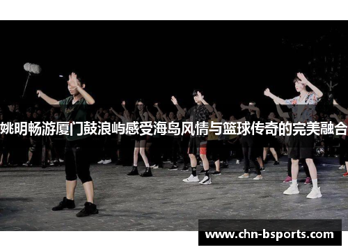 姚明畅游厦门鼓浪屿感受海岛风情与篮球传奇的完美融合