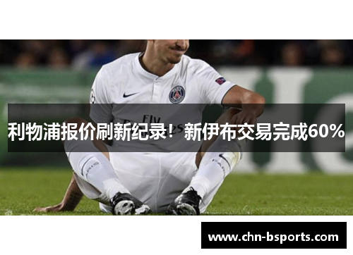 利物浦报价刷新纪录!新伊布交易完成60% 利物浦报价刷新纪录!新伊布交易完成60%